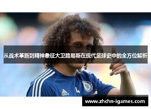 从战术革新到精神象征大卫路易斯在现代足球史中的全方位解析