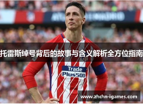 托雷斯绰号背后的故事与含义解析全方位指南 托雷斯绰号背后的故事与含义解析全方位指南