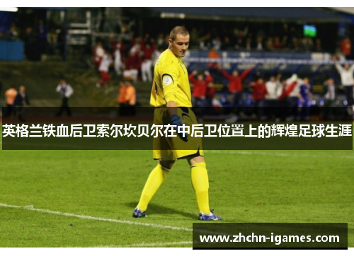英格兰铁血后卫索尔坎贝尔在中后卫位置上的辉煌足球生涯