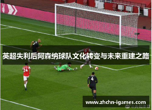 英超失利后阿森纳球队文化转变与未来重建之路 英超失利后阿森纳球队文化转变与未来重建之路