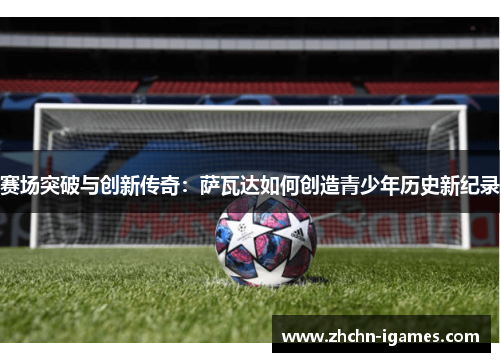 赛场突破与创新传奇:萨瓦达如何创造青少年历史新纪录 赛场突破与创新传奇:萨瓦达如何创造青少年历史新纪录