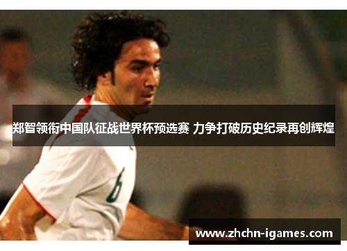 郑智领衔中国队征战世界杯预选赛 力争打破历史纪录再创辉煌