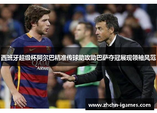 西班牙超级杯阿尔巴精准传球助攻助巴萨夺冠展现领袖风范