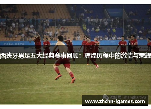 西班牙男足五大经典赛事回顾：辉煌历程中的激情与荣耀