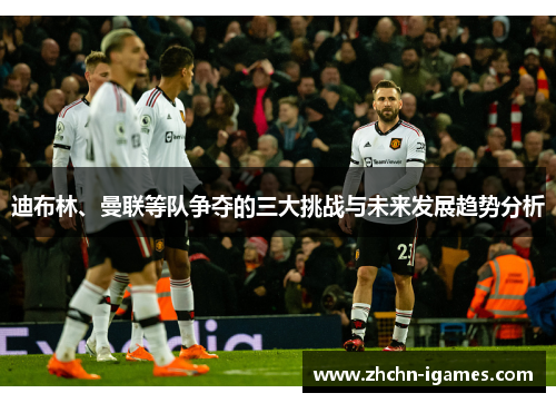 迪布林、曼联等队争夺的三大挑战与未来发展趋势分析